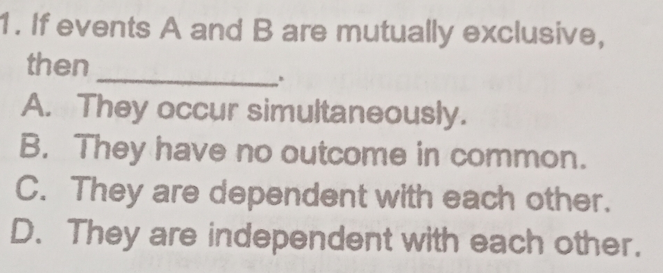 If events A and B are mutually exclusive,
then
_
A. They occur simultaneously.
B. They have no outcome in common.
C. They are dependent with each other.
D. They are independent with each other.