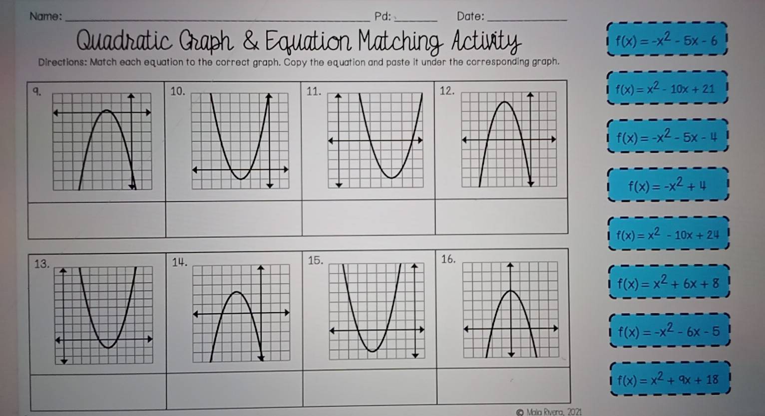 Name:_ Pd: _Date:_ 
Quadratic Graph & Equation Matching Activity
f(x)=-x^2-5x-6
Directions: Match each equation to the correct graph. Copy the equation and paste it under the corresponding graph. 
9. 101112
f(x)=x^2-10x+21
f(x)=-x^2-5x-4
f(x)=-x^2+4
f(x)=x^2-10x+24
13 141516
f(x)=x^2+6x+8
f(x)=-x^2-6x-5
f(x)=x^2+9x+18
© Mala Rivera, 2021