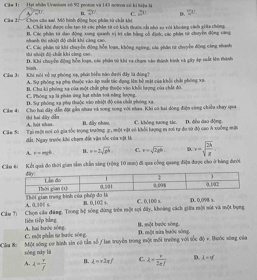 Hạt nhân Uranium có 92 proton và 143 notron có kí hiệu là
A _(92)^(1235)U
B. _(92)^(143)U. _(235)^(92)U. D. _(92)^(327)U.
C.
Câu 2:  Chọn câu sai. Mô hình động học phân tử chất khí
A. Chất khí được cấu tạo từ các phân tử có kích thước rất nhỏ so với khoảng cách giữa chúng.
B. Các phân tử dao động xung quanh vị trí cân bằng cổ định; các phân tử chuyển động càng
nhanh thì nhiệt độ chất khí càng cao.
C. Các phân tử khí chuyển động hỗn loạn, không ngừng; các phân tử chuyển động càng nhanh
thì nhiệt độ chất khí càng cao.
D. Khi chuyển động hỗn loạn, các phân tử khí va chạm vào thành bình và gây áp suất lên thành
bình.
Câu 3: Khi nói về sự phóng xạ, phát biểu nào dưới đây là đúng?
A. Sự phóng xạ phụ thuộc vào áp suất tác dụng lên bề mặt của khối chất phóng xạ.
B. Chu kì phóng xạ của một chất phụ thuộc vào khối lượng của chất đó.
C. Phóng xạ là phản ứng hạt nhân toả năng lượng.
D. Sự phóng xạ phụ thuộc vào nhiệt độ của chất phóng xạ.
Câu 4: Cho hai dây dẫn đặt gần nhau và song song với nhau. Khi có hai dòng điện cùng chiều chạy qua
thì hai dây dẫn
A. hút nhau. B. đầy nhau. C. không tương tác. D. đều dao động.
Câu 5: Tại một nơi có gia tốc trọng trường g , một vật có khối lượng m rơi tự do từ độ cao h xuống mặt
đất. Ngay trước khi chạm đất vận tốc của vật là
A. v=mgh. B. v=2sqrt(gh). C. v=sqrt(2gh). D. v=sqrt(frac 2h)g.
Câu 6: Kết quả đo thời gian tấm chắn sáng (rộng 10 mm) đi qua cổng quang điện được cho ở bảng dưới
Thời gian trung bình của phép đo là
A. 0,101 s. B. 0,102 s. C. 0,100 s. D. 0,098 s.
Câu 7: Chọn câu đúng. Trong hệ sóng dừng trên một sợi dây, khoảng cách giữa một nút và một bụng
liên tiếp bằng
A. hai bước sóng. B. một bước sóng.
C. một phần tư bước sóng. D. một nửa bước sóng.
Câu 8: Một sóng cơ hình sin có tần số ƒlan truyền trong một môi trường với tốc độ v. Bước sóng của
sóng này là
A. lambda = v/f 
B. lambda =v.2π f C. lambda = v/2π f  D. lambda =vf