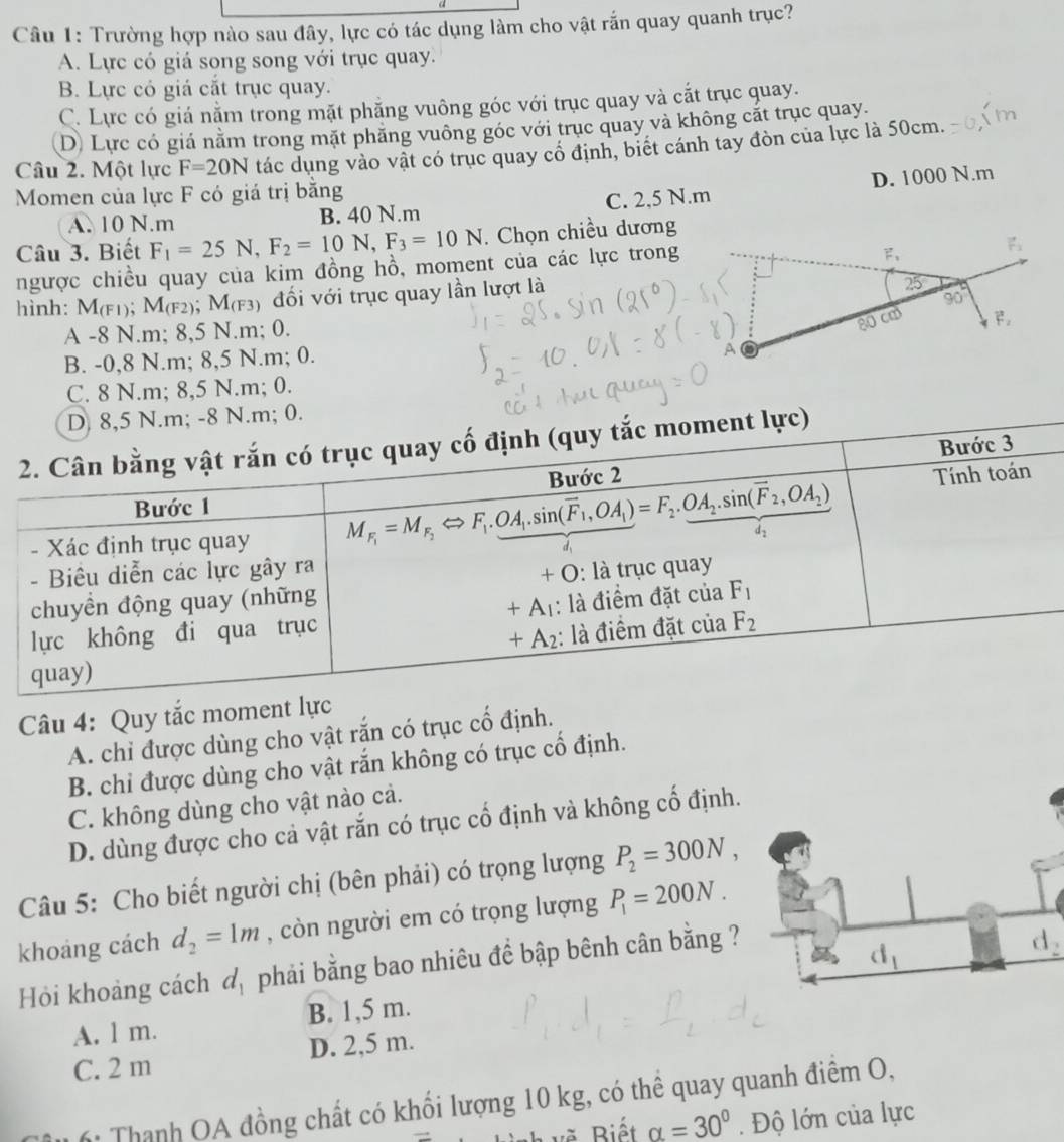 Trường hợp nào sau đây, lực có tác dụng làm cho vật rắn quay quanh trục?
A. Lực có giá song song với trục quay.
B. Lực có giá cắt trục quay.
C. Lực có giá nằm trong mặt phăng vuông góc với trục quay và cắt trục quay.
D. Lực có giá nằm trong mặt phăng vuông góc với trục quay và không cất trục quay.
Câu 2. Một lực F=20N tác dụng vào vật có trục quay cổ định, biết cánh tay đòn của lực là 50cm.
Momen của lực F có giá trị bằng
A. 10 N.m B. 40 N.m C. 2,5 N.m D. 1000 N.m
Câu 3. Biết F_1=25N,F_2=10N,F_3=10N. Chọn chiều dương
ngược chiều quay của kim đồng hồ, moment của các lực trong
hình: M(F1); M(F2); M(F3) đối với trục quay lần lượt là
A -8 N.m; 8,5 N.m; 0.
B. -0,8 N.m; 8,5 N.m; 0.
C. 8 N.m; 8,5 N.m; 0.
D 8,5 N.m; -8 N.m; 0.
2. Cân bằng vật rắn có trục quay cố định (quy tắc moment lực)
Bước 3
Bước 2 Tính toán
Bước 1
- Xác định trục quay M_F_1=M_F_2Leftrightarrow F_1._ OA_1.sin (overline F_1,OA_1)=F_2._ OA_2.sin (overline F_2,OA_2)
- Biêu diễn các lực gây ra
chuyền động quay (những + O: là trục quay
+A_1
lực không đi qua trục : là điểm đặt của F_1
+A_2 : là điểm đặt của F_2
quay)
Câu 4: Quy tắc moment lực
A. chi được dùng cho vật rắn có trục cổ định.
B. chi được dùng cho vật rắn không có trục cổ định.
C. không dùng cho vật nào cả.
D. dùng được cho cả vật rắn có trục cổ định và không cố định.
Câu 5: Cho biết người chị (bên phải) có trọng lượng P_2=300N,
khoảng cách d_2=1m , còn người em có trọng lượng P_1=200N.
Hỏi khoảng cách d_1 phải bằng bao nhiêu đề bập bênh cân bằng ?
d_2
A. l m. B. 1,5 m.
C. 2 m D. 2,5 m.
: Thanh OA đồng chất có khổi lượng 10 kg, có thể quay quanh điểm O,
th vẽ Biết alpha =30°. Độ lớn của lực