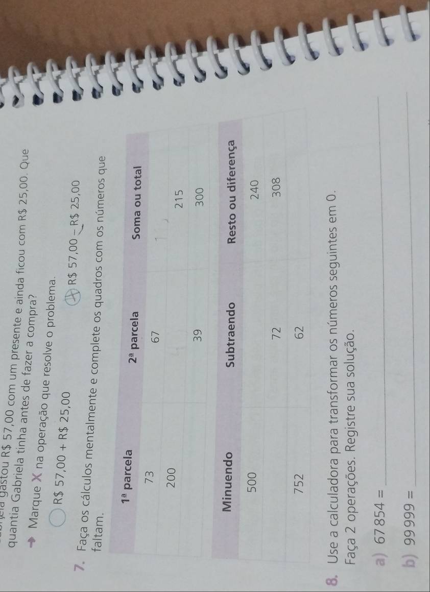 cla gastou R$ 57,00 com um presente e ainda ficou com R$ 25,00. Que
quantia Gabriela tinha antes de fazer a compra?
Marque X na operação que resolve o problema.
R$ 57,00+R$25,00
R$57,00-R$25,00
7. Faça os cálculos mentalmente e complete os quadros com os números que
faltam.
8. Use a calculadora para transformar os números seguintes em 0.
Faça 2 operações. Registre sua solução.
a) 67854= _
b) 99999= _