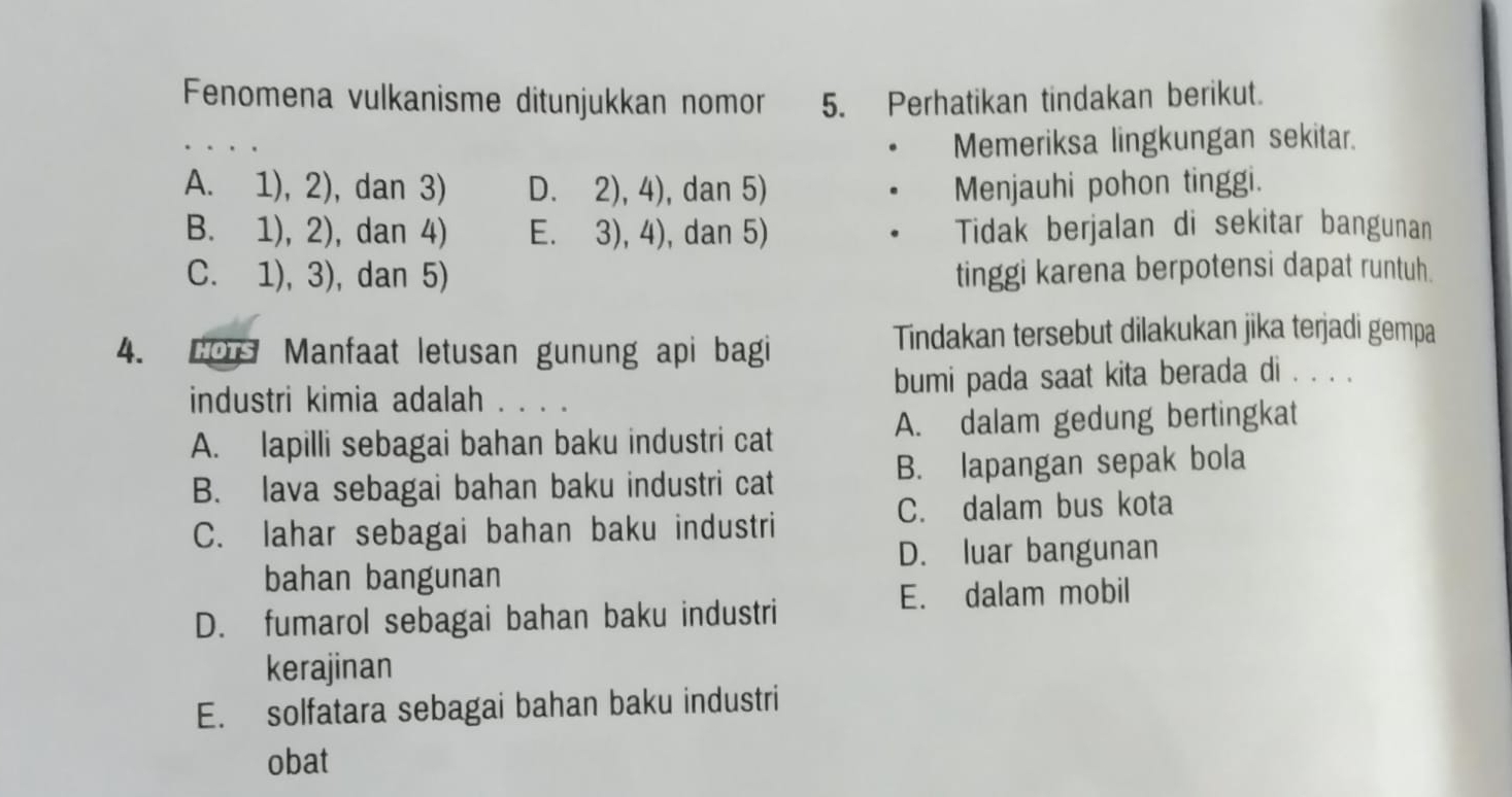 Fenomena vulkanisme ditunjukkan nomor 5. Perhatikan tindakan berikut.
Memeriksa lingkungan sekitar.
A. 1), 2), dan 3) D. 2), 4), dan 5) . Menjauhi pohon tinggi.
B. 1), 2), dan 4) E. 3), 4), dan 5) . Tidak berjalan di sekitar bangunan
C. 1), 3), dan 5) tinggi karena berpotensi dapat runtuh.
4. Los Manfaat letusan gunung api bagi Tindakan tersebut dilakukan jika terjadi gempa
industri kimia adalah . . . . bumi pada saat kita berada di . . . .
A. lapilli sebagai bahan baku industri cat A. dalam gedung bertingkat
B. lava sebagai bahan baku industri cat B. lapangan sepak bola
C. dalam bus kota
C. lahar sebagai bahan baku industri
D. luar bangunan
bahan bangunan
E. dalam mobil
D. fumarol sebagai bahan baku industri
kerajinan
E. solfatara sebagai bahan baku industri
obat