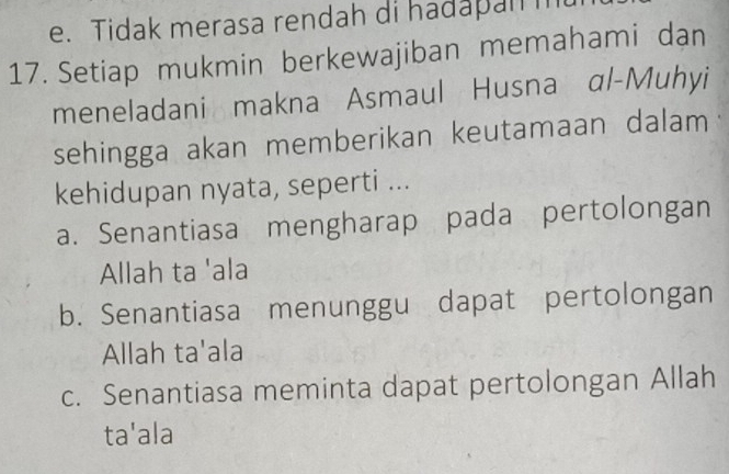 e. Tidak merasa rendah di hadapanm
17. Setiap mukmin berkewajiban memahami dan
meneladani makna Asmaul Husna αl-Muhyi
sehingga akan memberikan keutamaan dalam
kehidupan nyata, seperti ...
a. Senantiasa mengharap pada pertolongan
Allah ta 'ala
b. Senantiasa menunggu dapat pertolongan
Allah ta'ala
c. Senantiasa meminta dapat pertolongan Allah
ta'ala