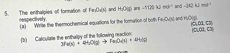 The enthalpies of formation of Fe_3O_4(s) and H_2O(g) are -1120kJ mol^(-1) and -242kJ mol^(-1)
respectively. Fe_3O_4(s) and H_2O(g). 
(a) Write the thermochemical equations for the formation of both
(CLO2,C3)
(b) Calculate the enthalpy of the following reaction: (CLO2,C3)
3Fe(s)+4H_2O(g)to Fe_3O_4(s)+4H_2(g)