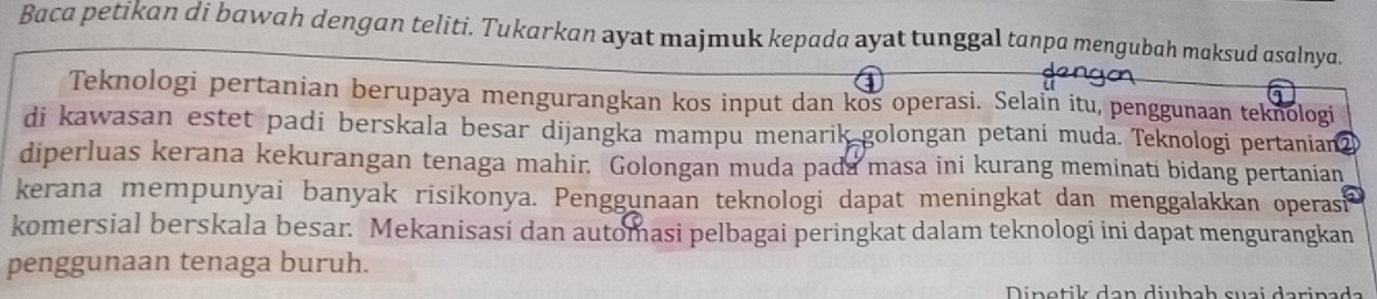 Baca petikan di bawah dengan teliti. Tukarkan ayat majmuk kepada ayat tunggal tanpa mengubah maksud asalnya. 
Teknologi pertanian berupaya mengurangkan kos input dan kos operasi. Selain itu, penggunaan teknologi 
di kawasan estet padi berskala besar dijangka mampu menarik golongan petani muda. Teknologi pertanian2 
diperluas kerana kekurangan tenaga mahir. Golongan muda pada masa ini kurang meminati bidang pertanian 
kerana mempunyai banyak risikonya. Penggunaan teknologi dapat meningkat dan menggalakkan operasi 
komersial berskala besar. Mekanisasi dan automasi pelbagai peringkat dalam teknologi ini dapat mengurangkan 
penggunaan tenaga buruh. 
i n e t i ls d e n diubch sue i d erine d.