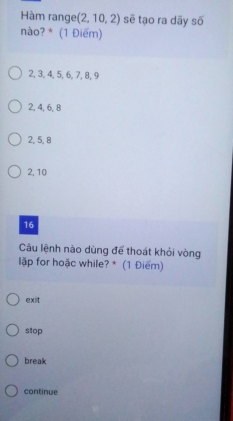 Hàm range (2,10,2) sẽ tạo ra dãy số
nào? * (1 Điểm)
2, 3, 4, 5, 6, 7, 8, 9
2, 4, 6, 8
2, 5, 8
2, 10
16
Câu lệnh nào dùng để thoát khỏi vòng
ặp for hoặc while? * (1 Điểm)
exit
stop
break
continue