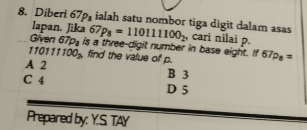 Diberi 67p_8 ialah satu nombor tiga digit dalam asas
lapan. Jika 67p_8=110111100_2^3 cari nilai p.
Given 67p_8 is a three-digit number in base eight. If 67p_8=
110111100_2 find the value of p.
A 2 B 3
C 4
D 5
Prepared by: Y.S. TAY