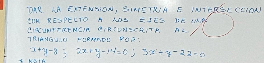 DAR LA EXTENSION, SIMETRIA E INTERSECCION 
CON RESPECTO A LOS EJES DE UNG 
CIRCUNFERENCIA QIRCUNSCRITA AL 
TRIANGULO FORMADD POR:
x+y-8; 2x+y-14=0; 3x+y-22=0
NOTA