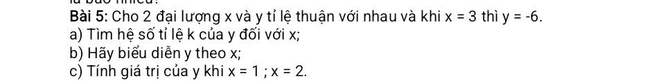 Cho 2 đại lượng x và y tỉ lệ thuận với nhau và khi x=3 thì y=-6. 
a) Tìm hệ số tỉ lệ k của y đối với x; 
b) Hãy biểu diễn y theo x; 
c) Tính giá trị của y khi x=1; x=2.