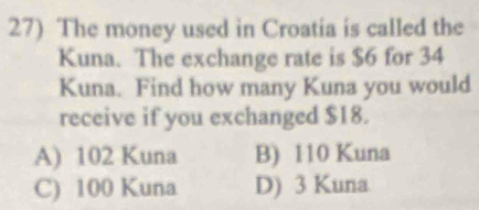 The money used in Croatia is called the
Kuna. The exchange rate is $6 for 34
Kuna. Find how many Kuna you would
receive if you exchanged $18.
A) 102 Kuna B) 110 Kuna
C) 100 Kuna D) 3 Kuna