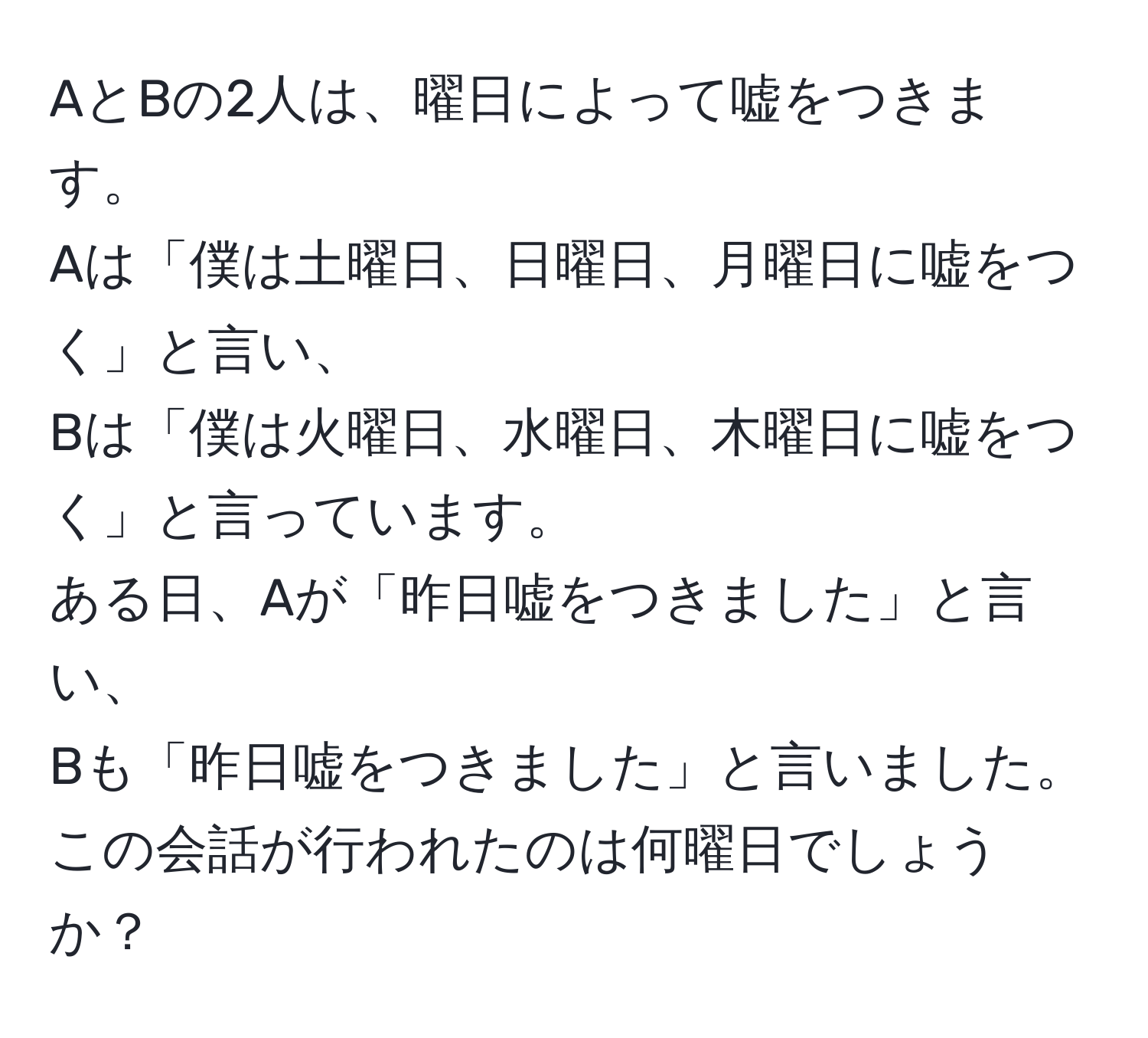 AとBの2人は、曜日によって嘘をつきます。  
Aは「僕は土曜日、日曜日、月曜日に嘘をつく」と言い、  
Bは「僕は火曜日、水曜日、木曜日に嘘をつく」と言っています。  
ある日、Aが「昨日嘘をつきました」と言い、  
Bも「昨日嘘をつきました」と言いました。この会話が行われたのは何曜日でしょうか？