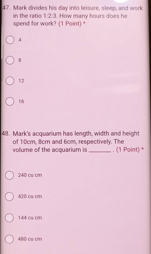 Mark divides his day into leisure, sleep, and work
in the ratio 1:2:3. How many hours does he
spend for work? (1 Point) *
4
8
12
16
48. Mark's acquarium has length, width and height
of 10cm, 8cm and 6cm, respectively. The
volume of the acquarium is_ . (1 Point) *
240 cu cm
420 cu cm
144 cu cm
480 cu cm