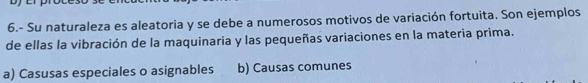 6.- Su naturaleza es aleatoria y se debe a numerosos motivos de variación fortuita. Son ejemplos
de ellas la vibración de la maquinaria y las pequeñas variaciones en la materia prima.
a) Casusas especiales o asignables b) Causas comunes