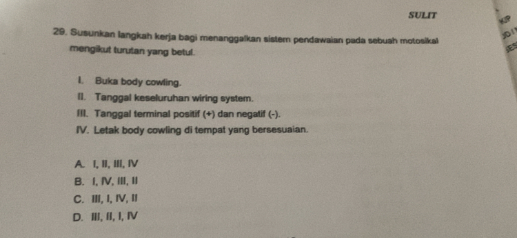 SULIT
29. Susunkan langkah kerja bagi menanggalkan sistem pendawaian pada sebuah motosikal
yD 1
mengikut turutan yang betul.
I. Buka body cowling.
(I. Tanggal keseluruhan wiring system.
III. Tanggal terminal positif (+) dan negatif (-).
IV. Letak body cowling di tempat yang bersesuaian.
A. I, II, III, ⅣV
B. I, Ⅳ,ⅢII, II
C. ⅢII, I, ⅣV, II
D. ⅢII, II, I, Ⅳ