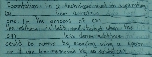 Decantation is a technique used in separating 
(21)_ from a c2 _ 
one. In the process of c3)_ 
the mixture is leftsoundisturbed when the 
c4]_ less dense oubtance 
could be remove by scooping using a spoon 
or it can be removed by slowly est