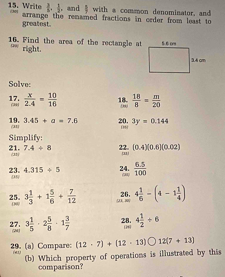 Write  3/5 ,  1/2  , and  5/7  with a common denominator, and 
(30) arrange the renamed fractions in order from least to 
greatest. 
16. Find the area of the rectangle at 
(20) right. 
Solve: 
17.  x/2.4 = 10/16  18.  18/8 = m/20 
(39) (39) 
19. 3.45+a=7.6 20. 3y=0.144
(35) (35) 
Simplify: 
21. 7.4/ 8 22. (0.4)(0.6)(0.02)
(35) (35) 
23. 4.315/ 5 24.  (6.5)/100 
(35) (35) 
25. 3 1/3 +1 5/6 + 7/12  26. 4 1/6 -(4-1 1/4 )
(30) (23, 30) 
27. 3 1/5 · 2 5/8 · 1 3/7  28. 4 1/2 / 6
(26) 
(26) 
29. (a) Compare: (12· 7)+(12· 13) 12(7+13)
(41) 
(b) Which property of operations is illustrated by this 
comparison?