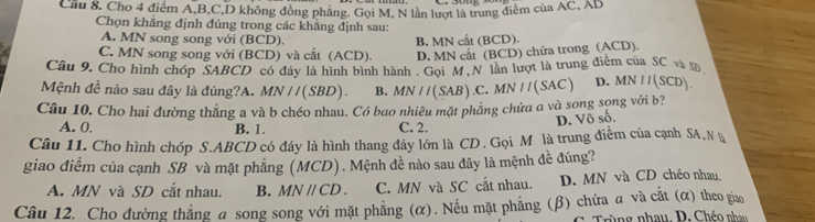 Cầu 8, Cho 4 điểm A, B, C, D không đồng phăng. Gọi M, N lần lượt là trung điểm của AC, AB
Chọn khăng định đúng trong các khẳng định sau:
A. MN song song với (BCD).
C. MN song song với (BCD) và cắt (ACD). B. MN cắt (BCD).
D. MN cất (BCD) chứa trong (ACD).
Câu 9. Cho hình chóp SABCD có đây là hình bình hành . Gọi M.N lần lượt là trung điểm của SC và s
Mệnh đề nào sau đây là đúng?A. MN / /(SBD). B.
Câu 10. Cho hai đường thẳng a và b chéo nhau. Có bao nhiêu mặt phẳng chứa a và song sọng với b? MN//(SAB).C.MN//(SAC) D. MN II(SCD).
D. Vô số.
A. 0. B. 1. C. 2.
Câu 11. Cho hình chóp S. ABCD có đáy là hình thang đây lớn là CD. Gọi Môlà trung điễm của cạnh SA, Nà
giao điểm của cạnh SB và mặt phẳng (MCD). Mệnh đề nào sau đây là mệnh đề đúng?
A. MN và SD cắt nhau. B. MNparallel CD. C. MN và SC cắt nhau. D. MN và CD chéo nhau
Câu 12. Cho đường thẳng a song song với mặt phẳng (α). Nếu mặt phẳng (β) chứa α và cắt (α) theo giao
Trùng nhau. D. Chéo nhan