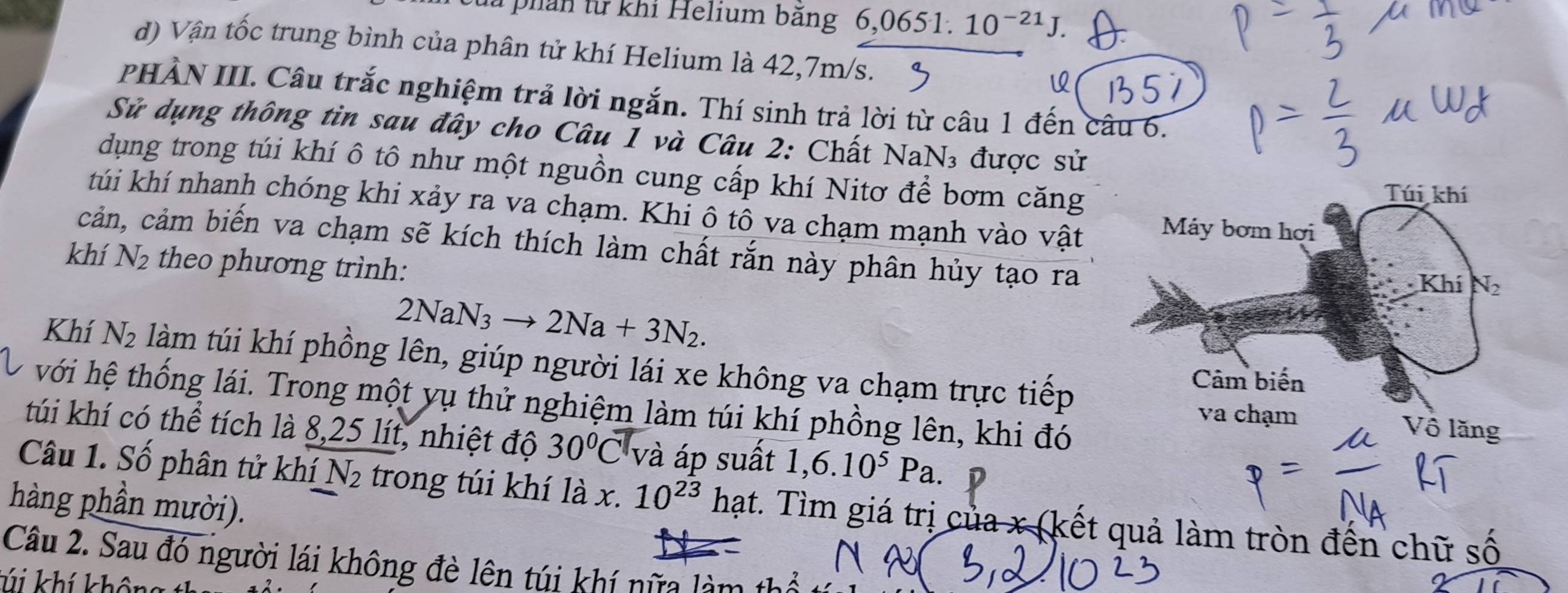 lừ phản từ khi Helium bằng 6,0651.10^(-21)J. 
d) Vận tốc trung bình của phân tử khí Helium là 42,7m/s. 
PHÀN III. Câu trắc nghiệm trả lời ngắn. Thí sinh trả lời từ câu 1 đến câu 6. 
Sử dụng thông tin sau đây cho Câu 1 và Câu 2: Chất NaN₃ được sử 
dụng trong túi khí ô tô như một nguồn cung cấp khí Nitơ để bơm căng 
Túi khí 
túi khí nhanh chóng khi xảy ra va chạm. Khi ô tô va chạm mạnh vào vật Máy bơm hơi 
cản, cảm biến va chạm sẽ kích thích làm chất rắn này phân hủy tạo ra 
khí N_2 theo phương trình: 
Khí N_2
2NaN_3to 2Na+3N_2. 
Khí N_2 làm túi khí phồng lên, giúp người lái xe không va chạm trực tiếp 
Cảm biến 
với hệ thống lái. Trong một yụ thử nghiệm làm túi khí phồng lên, khi đó 
va chạm Vô lăng 
túi khí có thể tích là 8, 25 lít, nhiệt độ 30°C và áp suất 1,6.10^5Pa. 
Câu 1. Số phân tử khí N_2 trong túi khí là x. 10^(23) hạt. Tìm giá trị của x (kết quả làm tròn đến chữ số 
hàng phần mười). 
Câu 2. Sau đó người lái không đè lên túi khí nữa làm 1 
K khí khôn