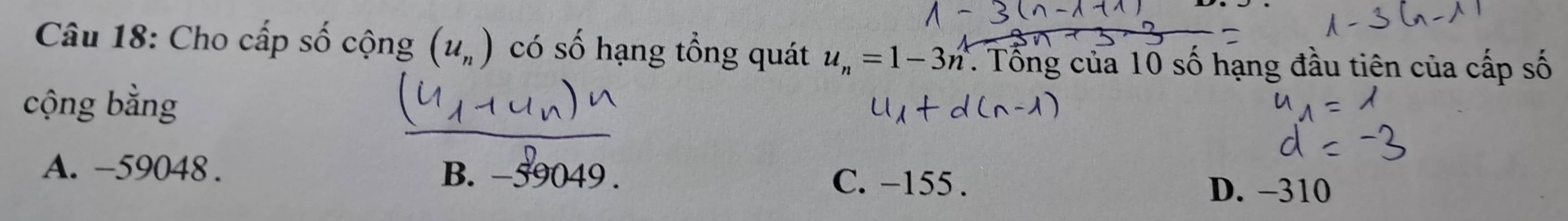 Cho cấp số cộng (u_n) có số hạng tổng quát u_n=1-3n * Tổng của 10 số hạng đầu tiên của cấp số
cộng bằng
A. -59048. B. −590 10 D. -310
C. −155.