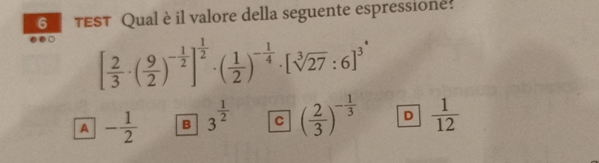 TEST Qual è il valore della seguente espressione:
[ 2/3 · ( 9/2 )^- 1/2 ]^ 1/2 · ( 1/2 )^- 1/4 · [sqrt[3](27):6]^3
A - 1/2 
B 3^(frac 1)2
C ( 2/3 )^- 1/3 
D  1/12 