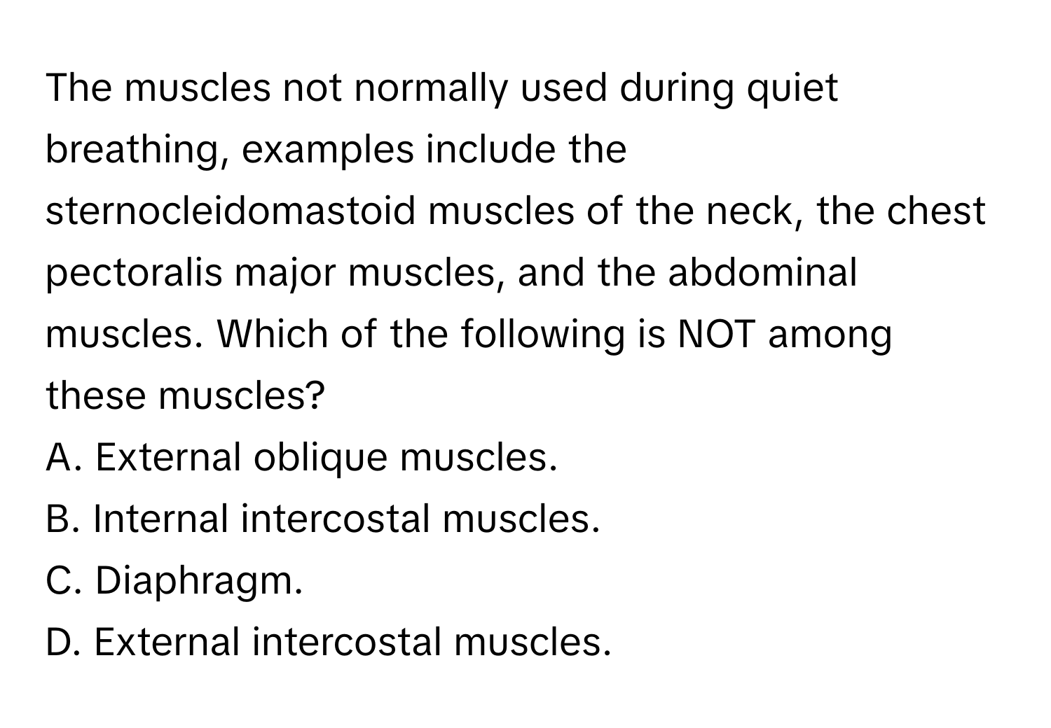 The muscles not normally used during quiet breathing, examples include the sternocleidomastoid muscles of the neck, the chest pectoralis major muscles, and the abdominal muscles. Which of the following is NOT among these muscles?
A. External oblique muscles.
B. Internal intercostal muscles.
C. Diaphragm.
D. External intercostal muscles.