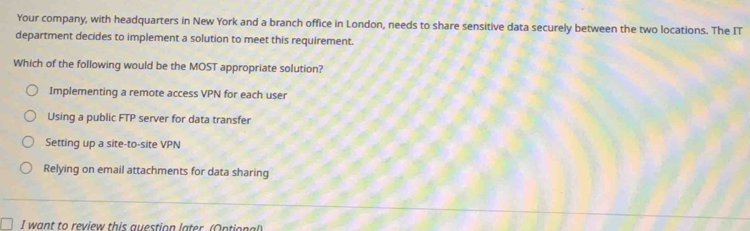 Your company, with headquarters in New York and a branch office in London, needs to share sensitive data securely between the two locations. The IT
department decides to implement a solution to meet this requirement.
Which of the following would be the MOST appropriate solution?
Implementing a remote access VPN for each user
Using a public FTP server for data transfer
Setting up a site-to-site VPN
Relying on email attachments for data sharing
I want to review this question later (Ontional)