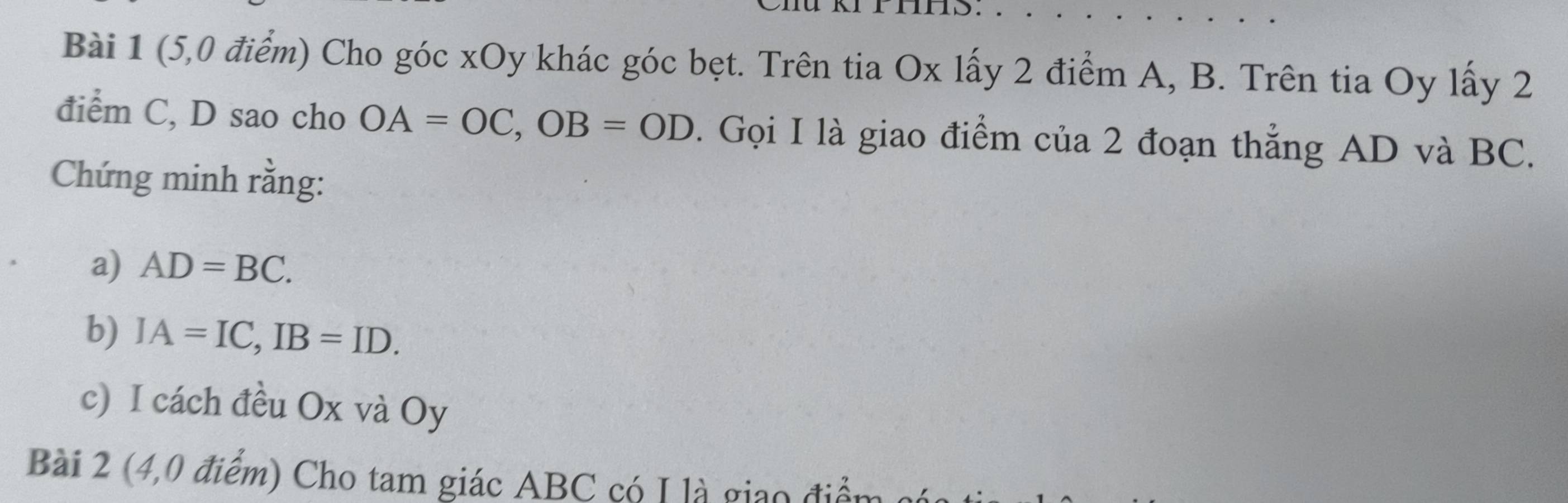 (5,0 điểm) Cho góc xOy khác góc bẹt. Trên tia Ox lấy 2 điểm A, B. Trên tia Oy lấy 2
điểm C, D sao cho OA=OC, OB=OD. Gọi I là giao điểm của 2 đoạn thẳng AD và BC. 
Chứng minh rằng: 
a) AD=BC. 
b) IA=IC, IB=ID. 
c) I cách đều Ox và Oy
Bài 2 (4,0 điểm) Cho tam giác ABC có I là giao điển