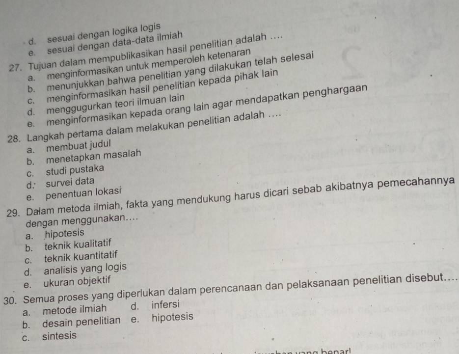 d. sesuai dengan logika logis
e. sesuai dengan data-data ilmiah
27. Tujuan dalam mempublikasikan hasil penelitian adalah …
a. menginformasikan untuk memperoleh ketenaran
b. menunjukkan bahwa penelitian yang dilakukan telah selesai
c. menginformasikan hasil penelitian kepada pihak lain
d. menggugurkan teori ilmuan lain
e. menginformasikan kepada orang lain agar mendapatkan penghargaan
28. Langkah pertama dalam melakukan penelitian adalah …
a. membuat judul
b. menetapkan masalah
c. studi pustaka
d. survei data
e. penentuan lokasi
29. Dalam metoda ilmiah, fakta yang mendukung harus dicari sebab akibatnya pemecahannya
dengan menggunakan....
a. hipotesis
b. teknik kualitatif
c. teknik kuantitatif
d. analisis yang logis
e. ukuran objektif
30. Semua proses yang diperlukan dalam perencanaan dan pelaksanaan penelitian disebut....
a. metode ilmiah d. infersi
b. desain penelitian e. hipotesis
c. sintesis