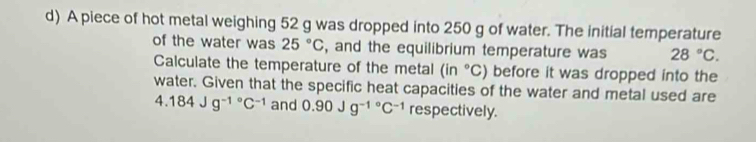 A piece of hot metal weighing 52 g was dropped into 250 g of water. The initial temperature 
of the water was 25°C , and the equilibrium temperature was 28°C. 
Calculate the temperature of the metal (in°C) before it was dropped into the 
water. Given that the specific heat capacities of the water and metal used are
4.184Jg^((-1)°C^-1) and 0.90Jg^((-1)°C^-1) respectively.