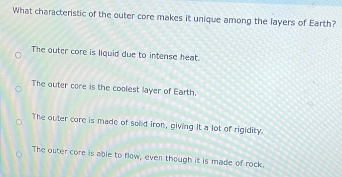 What characteristic of the outer core makes it unique among the layers of Earth?
The outer core is liquid due to intense heat.
The outer core is the coolest layer of Earth.
The outer core is made of solid iron, giving it a lot of rigidity.
The outer core is able to flow, even though it is made of rock.