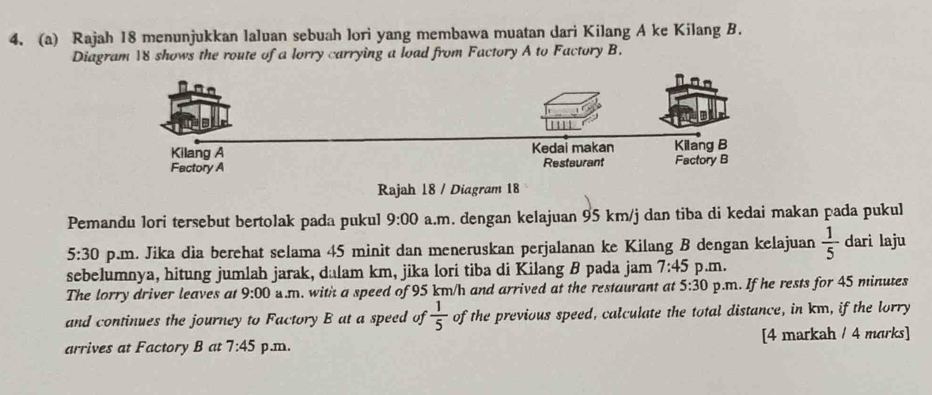 Rajah 18 menunjukkan laluan sebuah lori yang membawa muatan dari Kilang A ke Kilang B. 
Diagram 18 shows the route of a lorry carrying a load from Factory A to Factory B. 
Rajah 18 / Diagram 18 
Pemandu lori tersebut bertolak pada pukul 9:00 a.m. dengan kelajuan 95 km/j dan tiba di kedai makan pada pukul
5:30 p.m. Jika dia berehat selama 45 minit dan meneruskan perjalanan ke Kilang B dengan kelajuan  1/5  dari laju 
sebelumnya, hitung jumlah jarak, dalam km, jika lori tiba di Kilang B pada jam 7:45 p.m. 
The lorry driver leaves at 9:00 .m. with a speed of 95 km/h and arrived at the restaurant at 5:30 p.m. If he rests for 45 minutes
and continues the journey to Factory B at a speed of  1/5  of the previous speed, calculate the total distance, in km, if the lorry 
arrives at Factory B at 7:45 p.m. [4 markah / 4 morks]