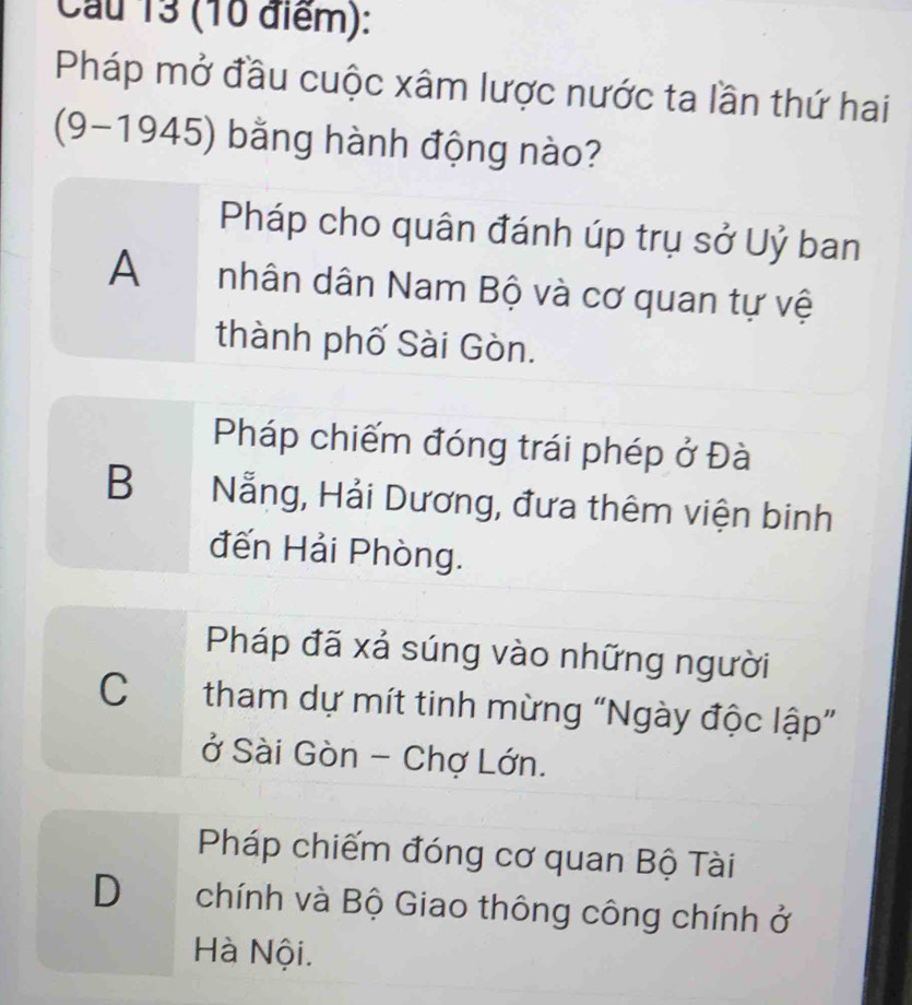 Cầu 13 (10 điểm):
Pháp mở đầu cuộc xâm lược nước ta lần thứ hai
(9-1945) bằng hành động nào?
Pháp cho quân đánh úp trụ sở Uỷ ban
A nhân dân Nam Bộ và cơ quan tự vệ
thành phố Sài Gòn.
Pháp chiếm đóng trái phép ở Đà
B Nẵng, Hải Dương, đưa thêm viện binh
đến Hải Phòng.
Pháp đã xả súng vào những người
C tham dự mít tinh mừng “Ngày độc lập”
ở Sài Gòn - Chợ Lớn.
Pháp chiếm đóng cơ quan Bộ Tài
D chính và Bộ Giao thông công chính ở
Hà Nội.