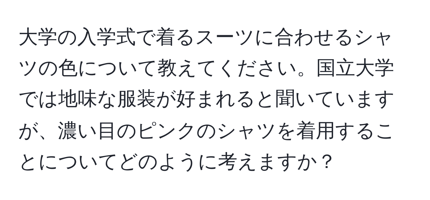 大学の入学式で着るスーツに合わせるシャツの色について教えてください。国立大学では地味な服装が好まれると聞いていますが、濃い目のピンクのシャツを着用することについてどのように考えますか？