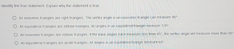 Identify the true statement. Explain why the statement is true
All isosceles triangles are right trangies. The vertex angle in an isoscetes trangle can measure 20°
All equiateral triangies are obtuse triangles. All angles in an equiiateral triangle measure 120°
All isosceles triangles are obtuse trangles. If the base angles each measure less than 45° the vertex angle will measure more than 90
All equiateral triangles are acute triangles. All angles in an equilateral mrangle measure 60°