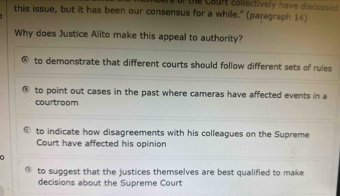 of the Court collectively have discussed 
this issue, but it has been our consensus for a while.” (paragraph 14)
Why does Justice Alito make this appeal to authority?
④ to demonstrate that different courts should follow different sets of rules
B to point out cases in the past where cameras have affected events in a
courtroom
to indicate how disagreements with his colleagues on the Supreme
Court have affected his opinion
to suggest that the justices themselves are best qualified to make
decisions about the Supreme Court