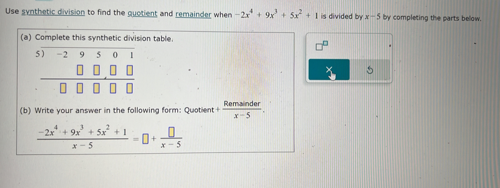 Use synthetic division to find the quotient and remainder when -2x^4+9x^3+5x^2+1 is divided by x-5 by completing the parts below. 
(a) Complete this synthetic division table.
beginarrayr 5encloselongdiv -29501 □ □ □  hline □ □ □ □ endarray
(b) Write your answer in the following form: Quotient + Remainder/x-5 .
 (-2x^4+9x^3+5x^2+1)/x-5 =□ + □ /x-5 