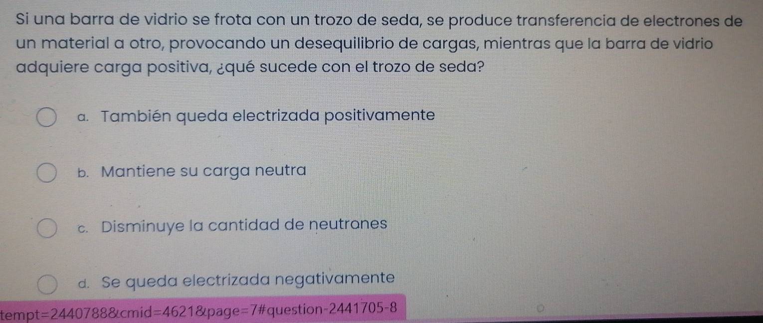 Si una barra de vidrio se frota con un trozo de seda, se produce transferencia de electrones de
un material a otro, provocando un desequilibrio de cargas, mientras que la barra de vidrio
adquiere carga positiva, ¿qué sucede con el trozo de seda?
a. También queda electrizada positivamente
b. Mantiene su carga neutra
c. Disminuye la cantidad de neutrones
d. Se queda electrizada negativamente
tempt =24407888 cmid =46218 page =7 '#question-244 11705-8