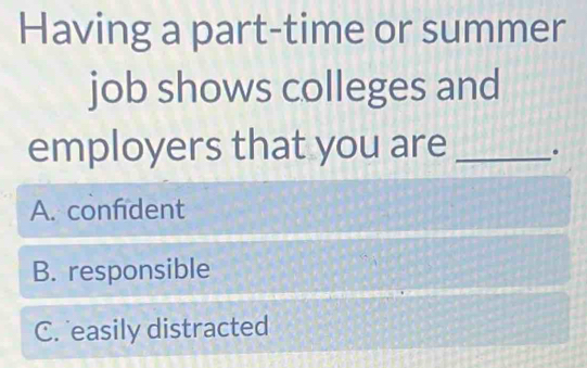 Having a part-time or summer
job shows colleges and
employers that you are _.
A. confident
B. responsible
C. easily distracted