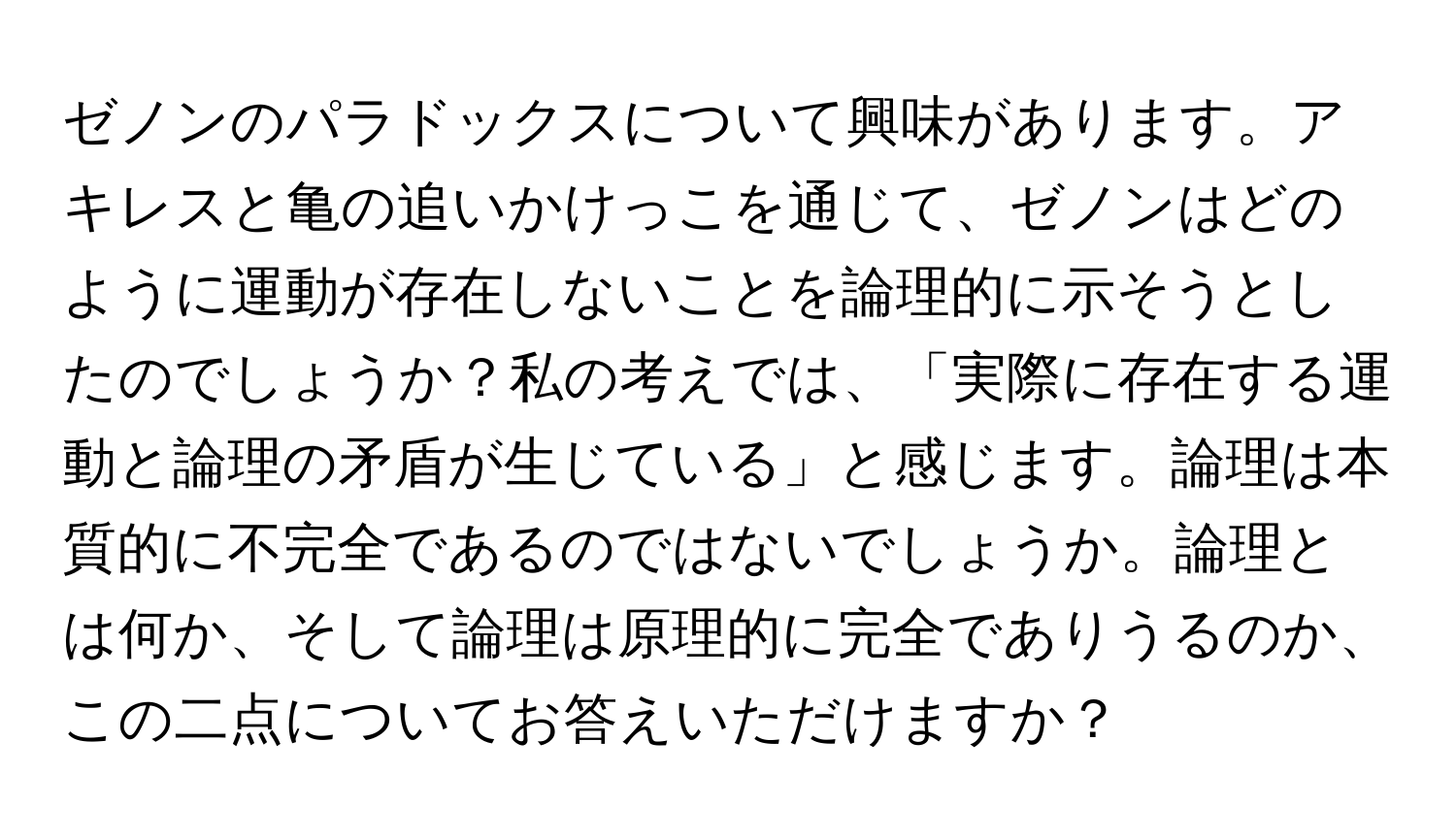 ゼノンのパラドックスについて興味があります。アキレスと亀の追いかけっこを通じて、ゼノンはどのように運動が存在しないことを論理的に示そうとしたのでしょうか？私の考えでは、「実際に存在する運動と論理の矛盾が生じている」と感じます。論理は本質的に不完全であるのではないでしょうか。論理とは何か、そして論理は原理的に完全でありうるのか、この二点についてお答えいただけますか？