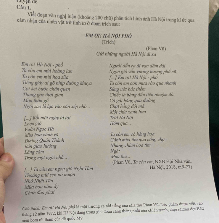 Luyện đề
Câu 1.
Viết đoạn văn nghị luận (khoảng 200 chữ) phân tích hình ảnh Hà Nội trong kí ức qua
cảm nhận của nhân vật trữ tình ta ở đoạn trích sau:
EM ƠI! hÀ nội phỏ
(Trích)
(Phan Vũ)
Gửi những người Hà Nội đi xa
Em ơi! Hà Nội - phố Người dẫu ra đi vạn dặm dài
Ta còn em mùi hoàng lan  Ngọn gió vẫn vương hương phố cũ...
Ta còn em mùi hoa sữa [...] Em ơi! Hà Nội - phố
Tiếng giày ai gõ nhịp đường khuya Ta còn em cơn mưa rào qua nhanh
Cọt kẹt bước chân quen Sng ướt bậc thềm
Thang gác thời gian Chiếc lá bàng đầu tiên nhuộm đỏ.
Mòn thân gỗ Cô gái băng qua đường
Ngôi sao lẻ lạc vào căn xép nhỏ... Chợt hồng đôi má
Một chút xanh hơn
[...] Rồi một ngày tả tơi Trời Hà Nội
Loạn gió Hôm qua...
Vườn Ngọc Hà
Mùa hoa cánh rã  Ta còn em cô hàng hoa
Đường Quán Thánh  Gánh mùa thu qua cổng chợ
Bản giao hưởng Những chùm hoa tím
Lặng câm Ngát
Trong một ngôi nhà... Mùa thu...
(Phan Vũ, Ta còn em, NXB Hội Nhà văn,
[...] Ta còn em ngọn gió Nghi Tàm  Hà Nội, 2018, tr.9-27)
Thoảng mùi sen nở muộn
Nhớ Nhật Tân
Mùa hoa năm ẩy
Cánh đào phai
Chú thích: Em ơi! Hà Nội phổ là một trường ca nổi tiếng của nhà thơ Phan Vũ. Tác phẩm được viết vào
tháng 12 năm 1972, khi Hà Nội đang trong giai đoạn căng thẳng nhất của chiến tranh, chịu những đợt B52
ném bom rải thảm của đế quốc Mỹ.