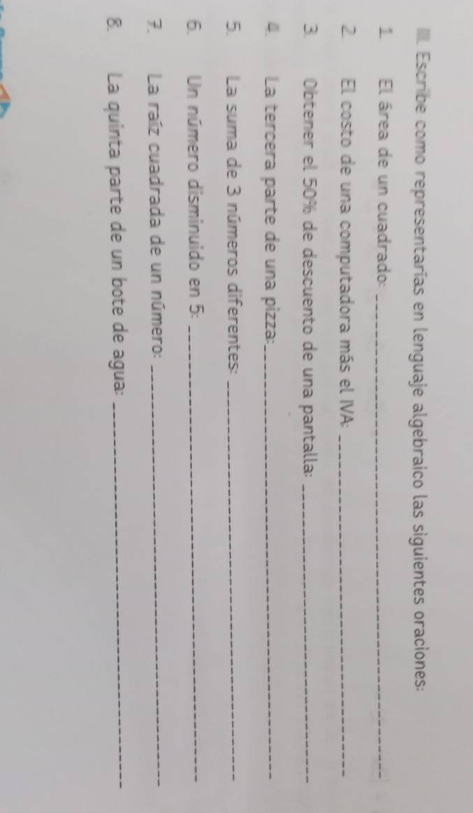 IIII. Escribe como representarías en lenguaje algebraico las siguientes oraciones: 
1 El área de un cuadrado:_ 
2. El costo de una computadora más el IVA:_ 
3. Obtener el 50% de descuento de una pantalla:_ 
4. La tercera parte de una pizza:_ 
5. La suma de 3 números diferentes:_ 
6. Un número disminuido en 5 :_ 
7. La raíz cuadrada de un número:_ 
8. La quinta parte de un bote de agua:_