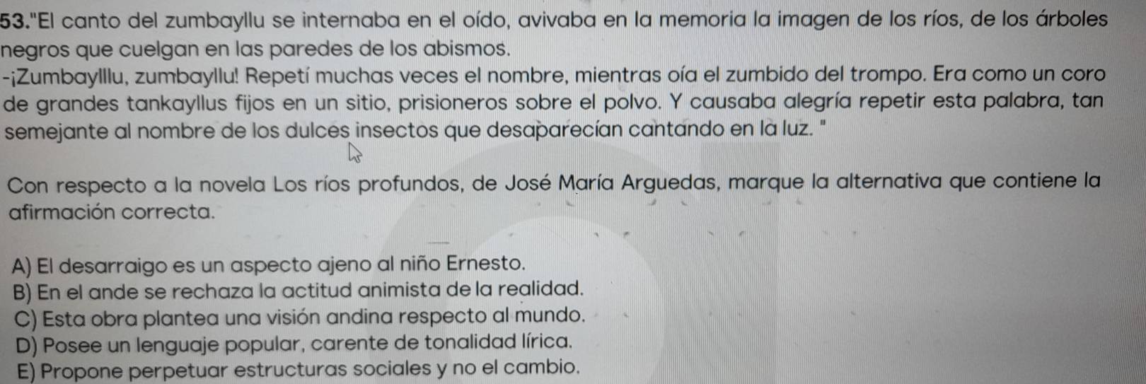 53."El canto del zumbayllu se internaba en el oído, avivaba en la memoria la imagen de los ríos, de los árboles
negros que cuelgan en las paredes de los abismos.
-¡Zumbaylllu, zumbayllu! Repetí muchas veces el nombre, mientras oía el zumbido del trompo. Era como un coro
de grandes tankayllus fijos en un sitio, prisioneros sobre el polvo. Y causaba alegría repetir esta palabra, tan
semejante al nombre de los dulces insectos que desaparecían cantando en la luz. "
Con respecto a la novela Los ríos profundos, de José María Arguedas, marque la alternativa que contiene la
afirmación correcta.
A) El desarraigo es un aspecto ajeno al niño Ernesto.
B) En el ande se rechaza la actitud animista de la realidad.
C) Esta obra plantea una visión andina respecto al mundo.
D) Posee un lenguaje popular, carente de tonalidad lírica.
E) Propone perpetuar estructuras sociales y no el cambio.