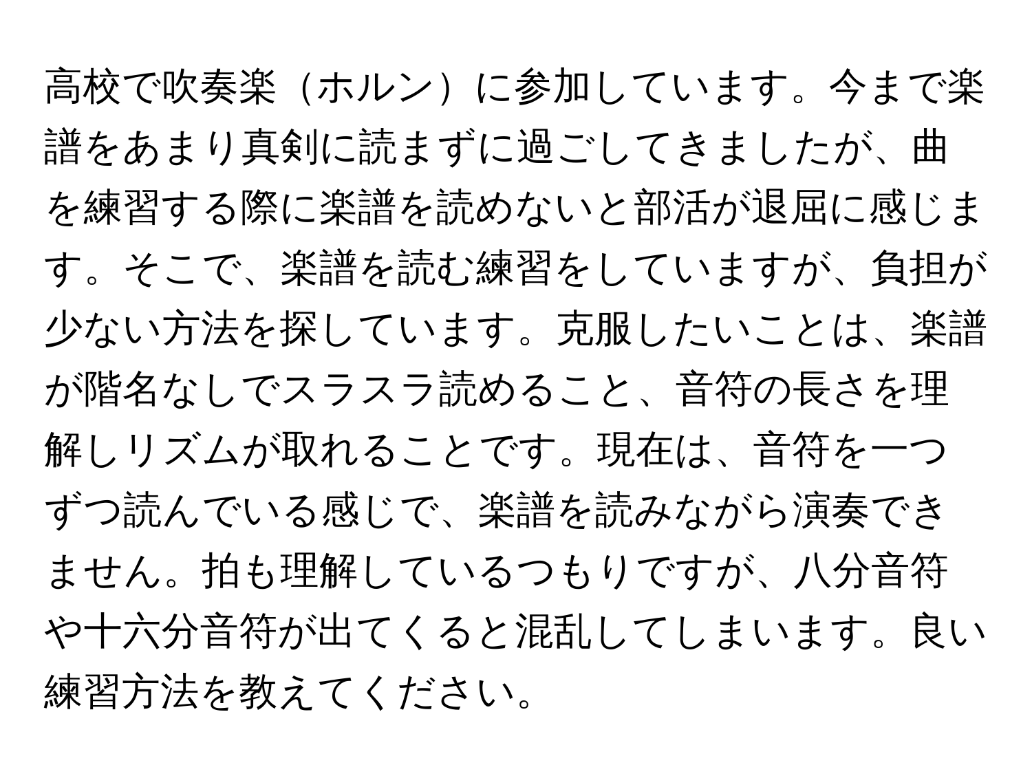 高校で吹奏楽ホルンに参加しています。今まで楽譜をあまり真剣に読まずに過ごしてきましたが、曲を練習する際に楽譜を読めないと部活が退屈に感じます。そこで、楽譜を読む練習をしていますが、負担が少ない方法を探しています。克服したいことは、楽譜が階名なしでスラスラ読めること、音符の長さを理解しリズムが取れることです。現在は、音符を一つずつ読んでいる感じで、楽譜を読みながら演奏できません。拍も理解しているつもりですが、八分音符や十六分音符が出てくると混乱してしまいます。良い練習方法を教えてください。