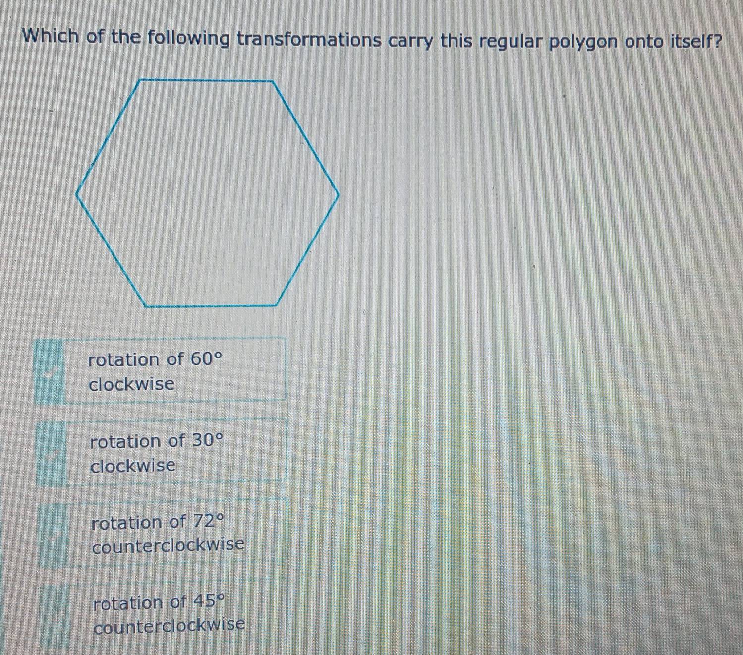 Which of the following transformations carry this regular polygon onto itself?
rotation of 60°
clockwise
rotation of 30°
clockwise
rotation of 72°
counterclockwise
rotation of 45°
counterclockwise