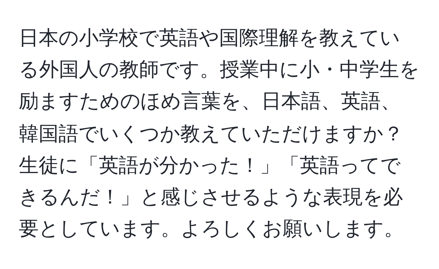 日本の小学校で英語や国際理解を教えている外国人の教師です。授業中に小・中学生を励ますためのほめ言葉を、日本語、英語、韓国語でいくつか教えていただけますか？生徒に「英語が分かった！」「英語ってできるんだ！」と感じさせるような表現を必要としています。よろしくお願いします。