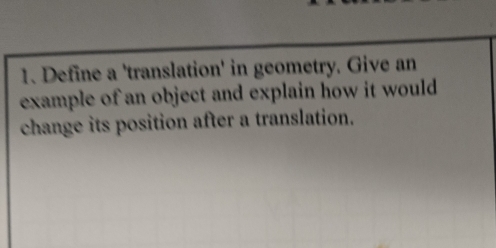 Define a 'translation' in geometry. Give an 
example of an object and explain how it would 
change its position after a translation.