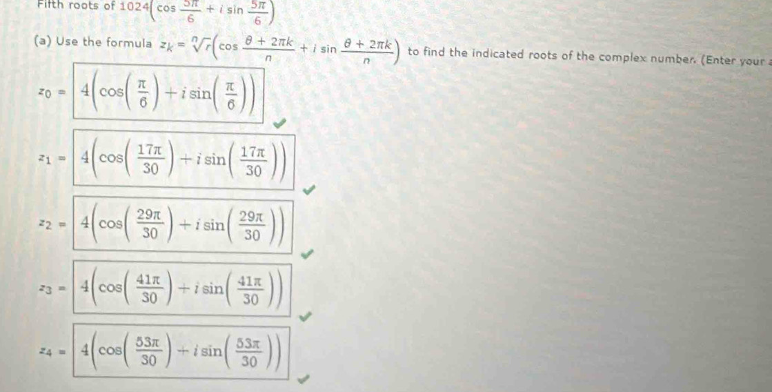 Fifth roots of 1024(cos  5π /6 +isin  5π /6 )
(a) Use the formula z_k=sqrt[n](r)(cos  (θ +2π k)/n +isin  (θ +2π k)/n ) to find the indicated roots of the complex number. (Enter your
z_0=4(cos ( π /6 )+isin ( π /6 ))
z_1= 4(cos ( 17π /30 )+isin ( 17π /30 ))
z_2=4(cos ( 29π /30 )+isin ( 29π /30 ))
z_3=4(cos ( 41π /30 )+isin ( 41π /30 ))
z_4=|4(cos ( 53π /30 )+isin ( 53π /30 ))