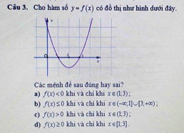 Cho hàm số y=f(x) có đồ thị như hình dưới đây.
Các mệnh đề sau đúng hay sai?
a) f(x)<0</tex> khi và chỉ khi x∈ (1;3);
b) f(x)≤ 0 khi và chỉ khi x∈ (-∈fty ;1]∪ [3;+∈fty ) :
c) f(x)>0 khi và chỉ khi x∈ (1;3);
d) f(x)≥ 0 khi và chỉ khi x∈ [1;3].