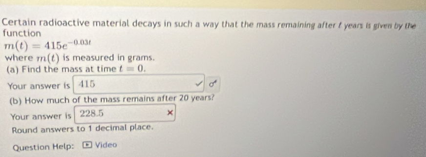 Certain radioactive material decays in such a way that the mass remaining after t years is given by the 
function
m(t)=415e^(-0.03t)
where m(t) is measured in grams. 
(a) Find the mass at time t=0. 
Your answer is 415
(b) How much of the mass remains after 20 years? 
Your answer is 228.5
Round answers to 1 decimal place. 
Question Help: Video