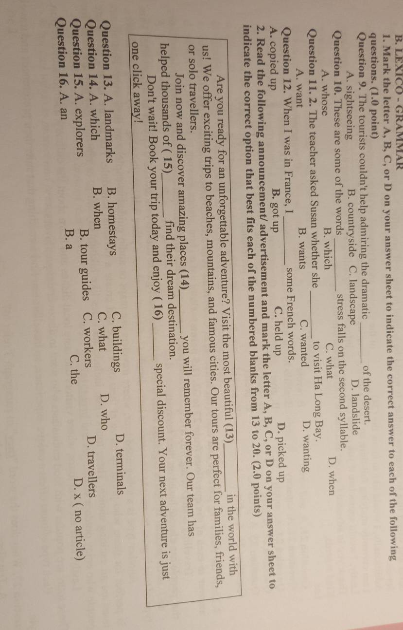 LEXICO - GRAMMAR
1. Mark the letter A, B, C, or D on your answer sheet to indicate the correct answer to each of the following
questions. (1.0 point)
Question 9. The tourists couldn't help admiring the dramatic _of the desert.
A. sightseeing B. countryside C. landscape D. landslide
Question 10. These are some of the words _stress falls on the second syllable.
A. whose B. which C. what D. when
Question 11. 2. The teacher asked Susan whether she _to visit Ha Long Bay.
A. want B. wants C. wanted D. wanting
Question 12. When I was in France, I _some French words.
A. copied up B. got up C. held up D. picked up
2. Read the following announcement/ advertisement and mark the letter A, B, C, or D on your answer sheet to
indicate the correct option that best fits each of the numbered blanks from 13 to 20. (2.0 points)
Are you ready for an unforgettable adventure? Visit the most beautiful (13)_ in the world with
us! We offer exciting trips to beaches, mountains, and famous cities. Our tours are perfect for families, friends,
or solo travellers.
Join now and discover amazing places (14)_ you will remember forever. Our team has
helped thousands of ( 15)_ find their dream destination.
Don't wait! Book your trip today and enjoy ( 16) _special discount. Your next adventure is just
one click away!
C. buildings
Question 13. A. landmarks B. homestays D. terminals
Question 14. A. which B. when C. what D. who
Question 15. A. explorers B. tour guides C. workers D. travellers
C. the
Question 16. A. an B. a D. x ( no article)